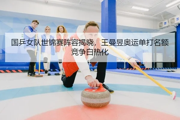国乒女队世锦赛阵容揭晓，王曼昱奥运单打名额竞争白热化