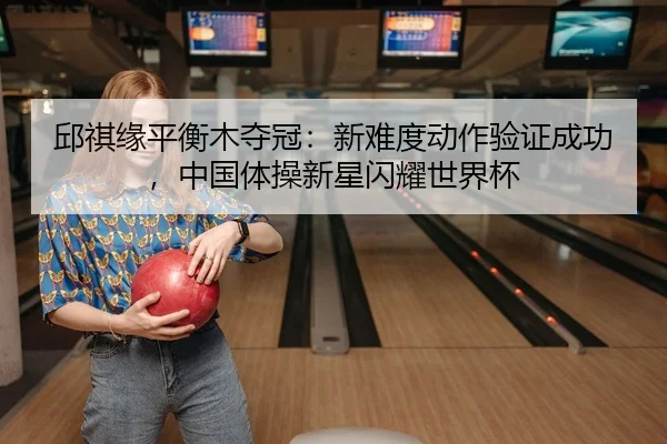 邱祺缘平衡木夺冠：新难度动作验证成功，中国体操新星闪耀世界杯